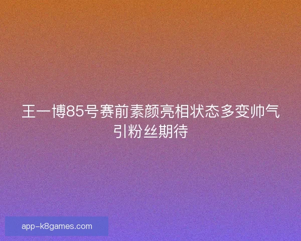 王一博85号赛前素颜亮相状态多变帅气引粉丝期待
