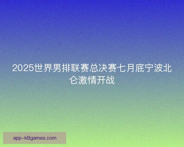 2025世界男排联赛总决赛七月底宁波北仑激情开战