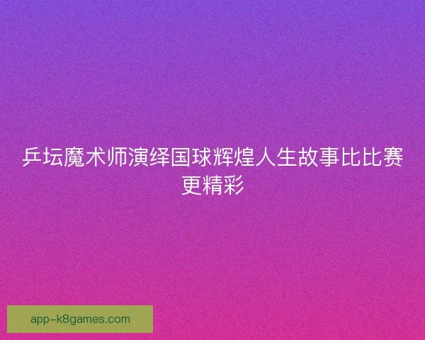 乒坛魔术师演绎国球辉煌人生故事比比赛更精彩