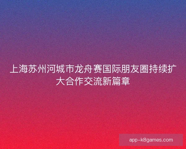 上海苏州河城市龙舟赛国际朋友圈持续扩大合作交流新篇章