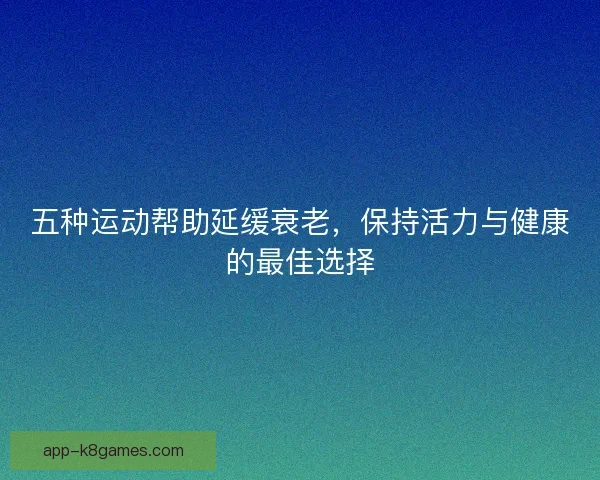 五种运动帮助延缓衰老，保持活力与健康的最佳选择