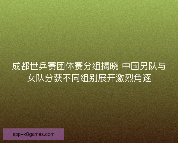 成都世乒赛团体赛分组揭晓 中国男队与女队分获不同组别展开激烈角逐