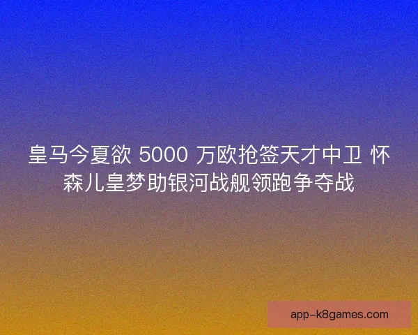 皇马今夏欲 5000 万欧抢签天才中卫 怀森儿皇梦助银河战舰领跑争夺战