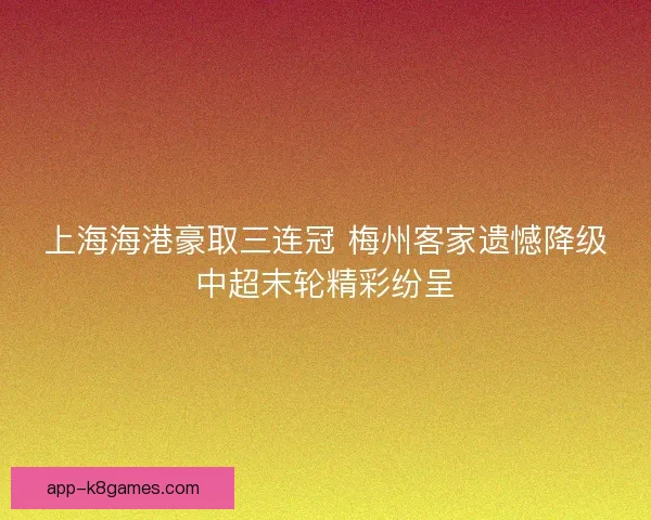 上海海港豪取三连冠 梅州客家遗憾降级中超末轮精彩纷呈 上海海港豪取三连冠 梅州客家遗憾降级中超末轮精彩纷呈