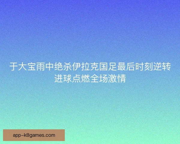 于大宝雨中绝杀伊拉克国足最后时刻逆转进球点燃全场激情 于大宝雨中绝杀伊拉克国足最后时刻逆转进球点燃全场激情