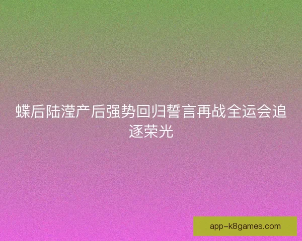 蝶后陆滢产后强势回归誓言再战全运会追逐荣光 蝶后陆滢产后强势回归誓言再战全运会追逐荣光