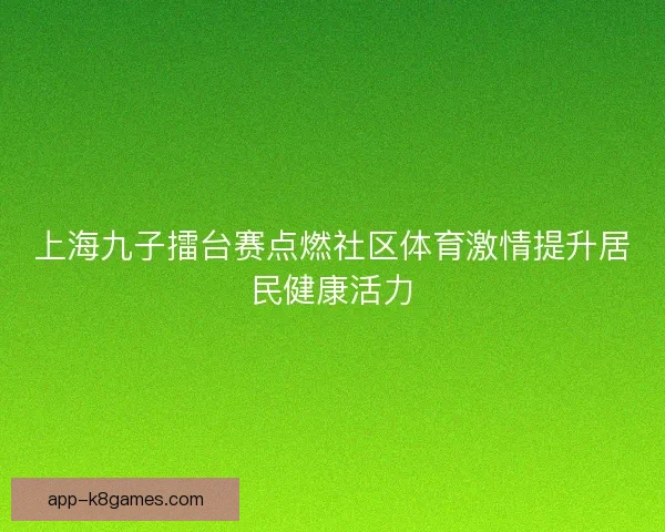 上海九子擂台赛点燃社区体育激情提升居民健康活力 上海九子擂台赛点燃社区体育激情提升居民健康活力