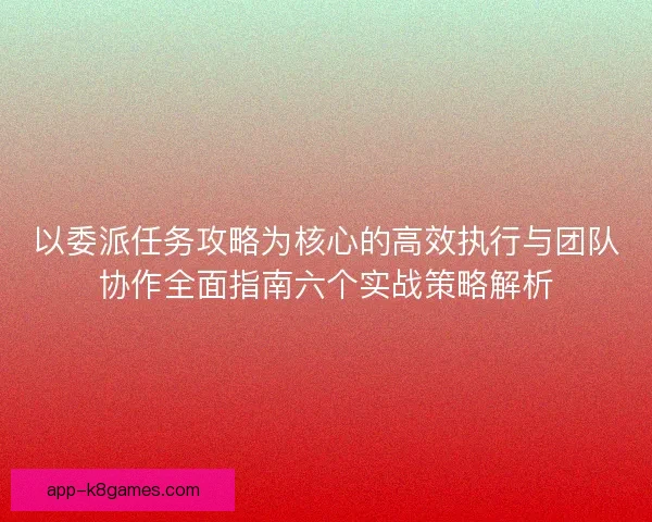 以委派任务攻略为核心的高效执行与团队协作全面指南六个实战策略解析