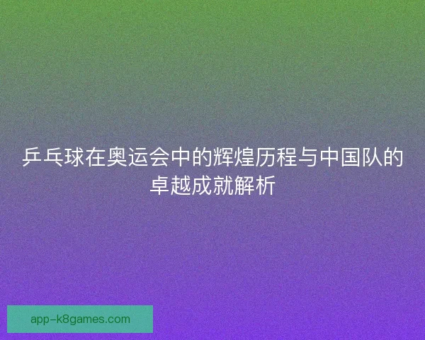 乒乓球在奥运会中的辉煌历程与中国队的卓越成就解析